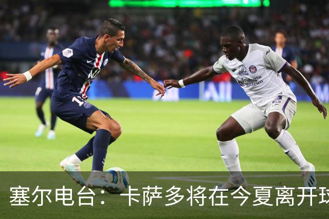 塞尔电台：卡萨多将在今夏离开球队 利雅得新月是具吸引力的选择